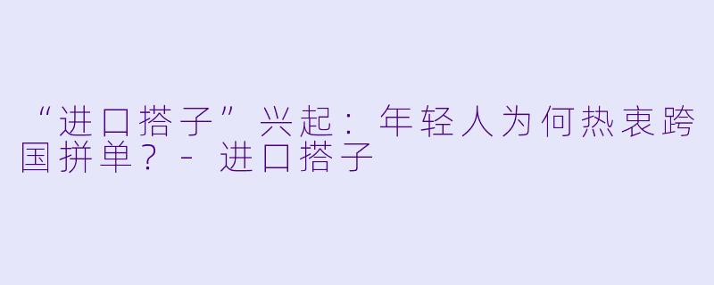“进口搭子”兴起：年轻人为何热衷跨国拼单？-进口搭子