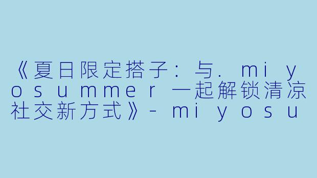 《夏日限定搭子：与.miyosummer一起解锁清凉社交新方式》-miyosummer搭子