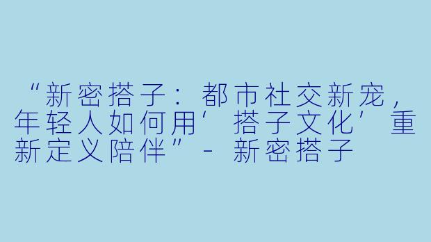 “新密搭子：都市社交新宠，年轻人如何用‘搭子文化’重新定义陪伴”-新密搭子
