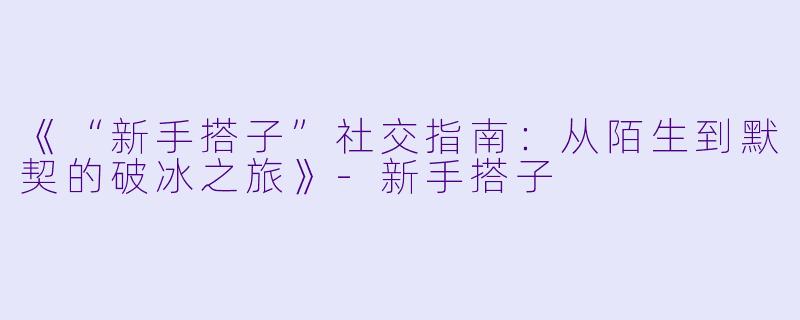 《“新手搭子”社交指南：从陌生到默契的破冰之旅》-新手搭子