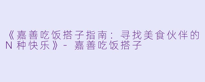 《嘉善吃饭搭子指南：寻找美食伙伴的N种快乐》-嘉善吃饭搭子