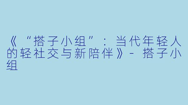 《“搭子小组”：当代年轻人的轻社交与新陪伴》-搭子小组