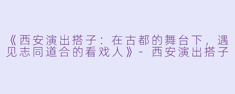 《西安演出搭子：在古都的舞台下，遇见志同道合的看戏人》-西安演出搭子