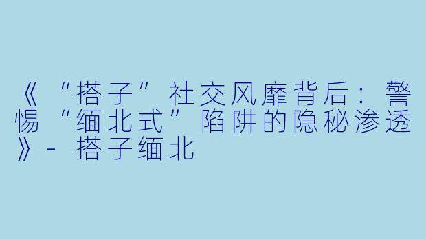 《“搭子”社交风靡背后：警惕“缅北式”陷阱的隐秘渗透》-搭子缅北