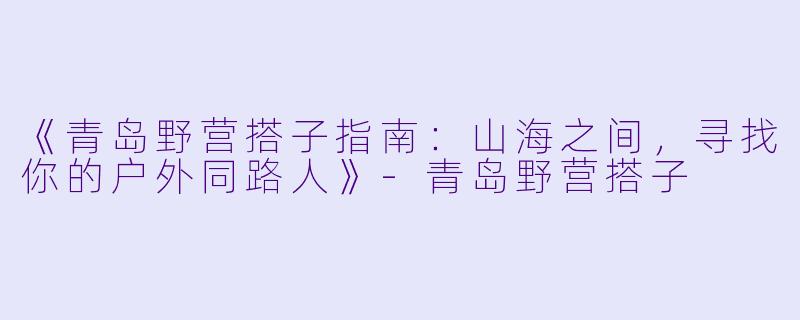 《青岛野营搭子指南：山海之间，寻找你的户外同路人》-青岛野营搭子