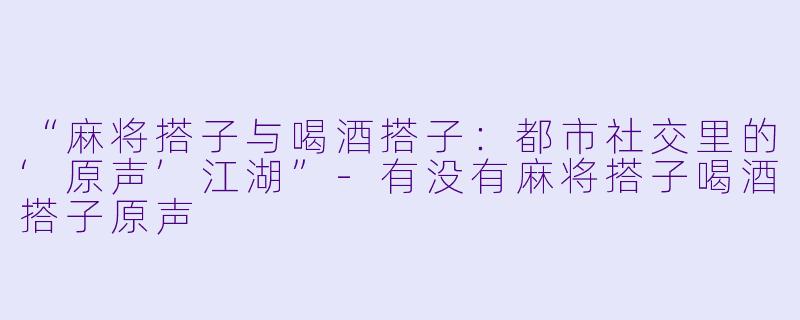 “麻将搭子与喝酒搭子：都市社交里的‘原声’江湖”-有没有麻将搭子喝酒搭子原声