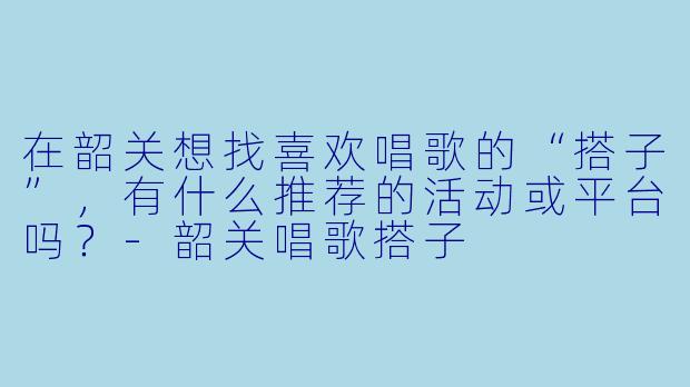 在韶关想找喜欢唱歌的“搭子”，有什么推荐的活动或平台吗？-韶关唱歌搭子