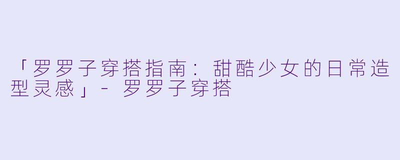 「罗罗子穿搭指南：甜酷少女的日常造型灵感」-罗罗子穿搭
