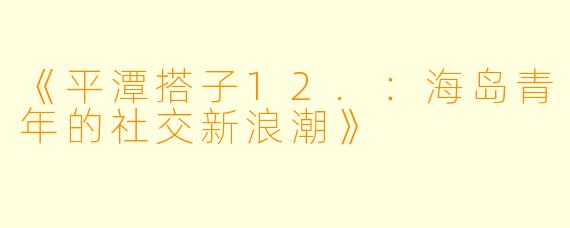 《平潭搭子12.：海岛青年的社交新浪潮》