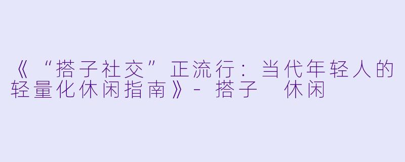 《“搭子社交”正流行：当代年轻人的轻量化休闲指南》-搭子 休闲