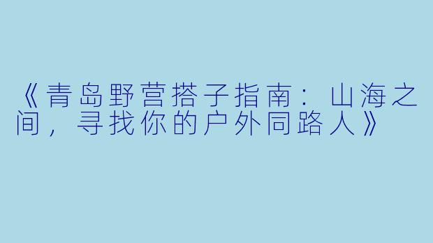 《青岛野营搭子指南：山海之间，寻找你的户外同路人》