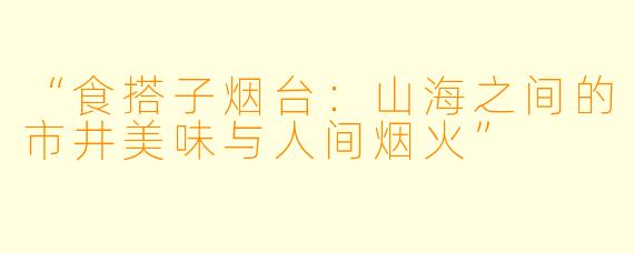 “食搭子烟台：山海之间的市井美味与人间烟火”