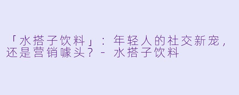 「水搭子饮料」：年轻人的社交新宠，还是营销噱头？-水搭子饮料