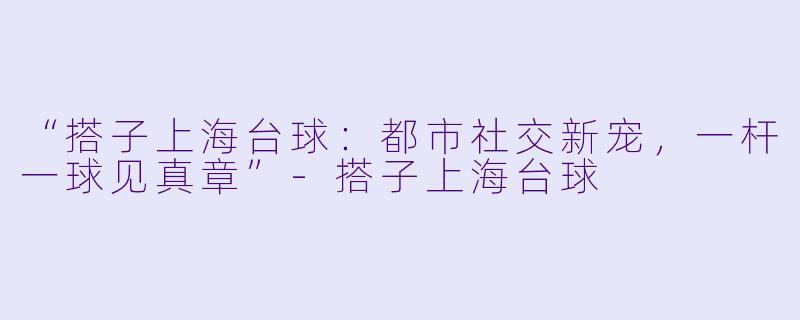 “搭子上海台球：都市社交新宠，一杆一球见真章”-搭子上海台球