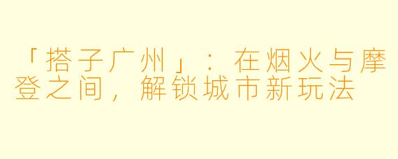 「搭子广州」：在烟火与摩登之间，解锁城市新玩法