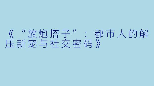 《“放炮搭子”：都市人的解压新宠与社交密码》