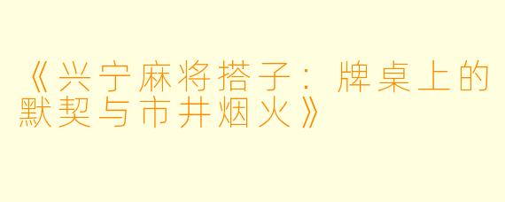 《兴宁麻将搭子：牌桌上的默契与市井烟火》