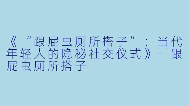 《“跟屁虫厕所搭子”：当代年轻人的隐秘社交仪式》-跟屁虫厕所搭子