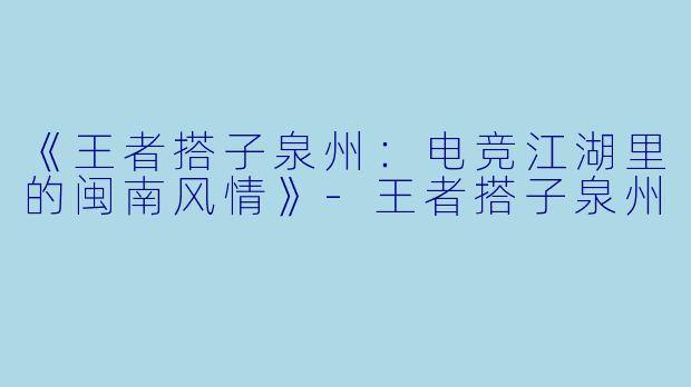 《王者搭子泉州：电竞江湖里的闽南风情》-王者搭子泉州