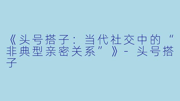 《头号搭子：当代社交中的“非典型亲密关系”》-头号搭子