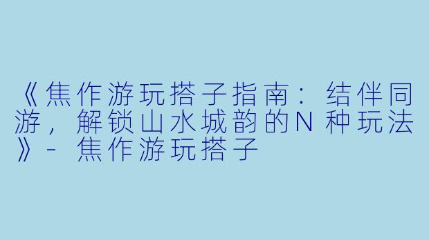 《焦作游玩搭子指南：结伴同游，解锁山水城韵的N种玩法》-焦作游玩搭子