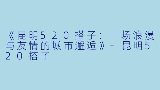 《昆明520搭子：一场浪漫与友情的城市邂逅》-昆明520搭子