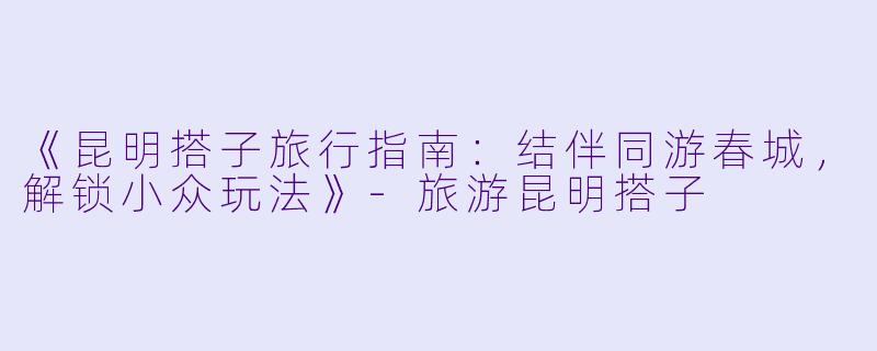 《昆明搭子旅行指南：结伴同游春城，解锁小众玩法》-旅游昆明搭子