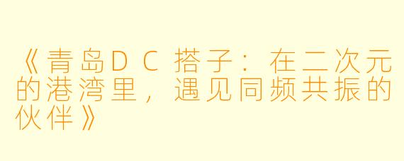 《青岛DC搭子：在二次元的港湾里，遇见同频共振的伙伴》