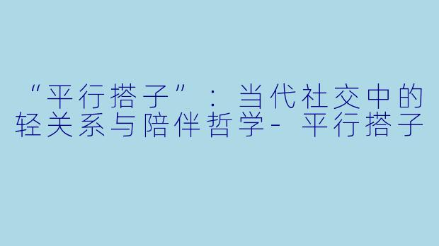 “平行搭子”：当代社交中的轻关系与陪伴哲学-平行搭子