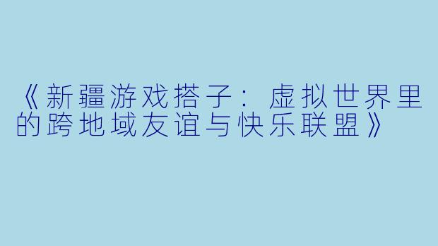《新疆游戏搭子：虚拟世界里的跨地域友谊与快乐联盟》