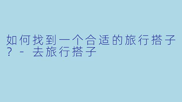 如何找到一个合适的旅行搭子？-去旅行搭子