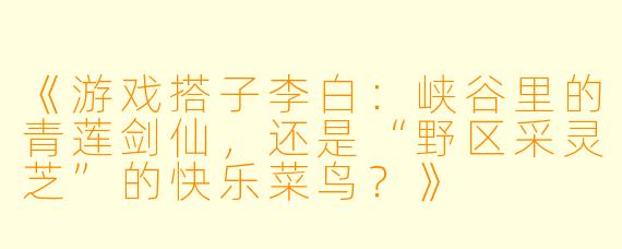 《游戏搭子李白：峡谷里的青莲剑仙，还是“野区采灵芝”的快乐菜鸟？》