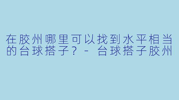 在胶州哪里可以找到水平相当的台球搭子？-台球搭子胶州