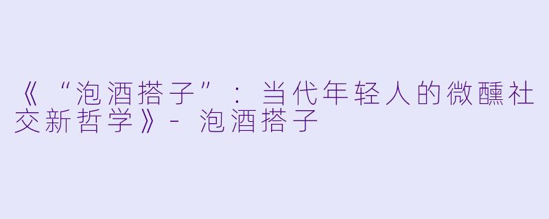 《“泡酒搭子”：当代年轻人的微醺社交新哲学》-泡酒搭子