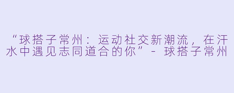 “球搭子常州：运动社交新潮流，在汗水中遇见志同道合的你”-球搭子常州