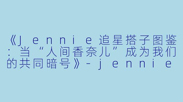 《Jennie追星搭子图鉴：当“人间香奈儿”成为我们的共同暗号》-jennie追星搭子