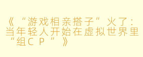 《“游戏相亲搭子”火了：当年轻人开始在虚拟世界里“组CP”》