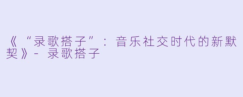 《“录歌搭子”：音乐社交时代的新默契》-录歌搭子