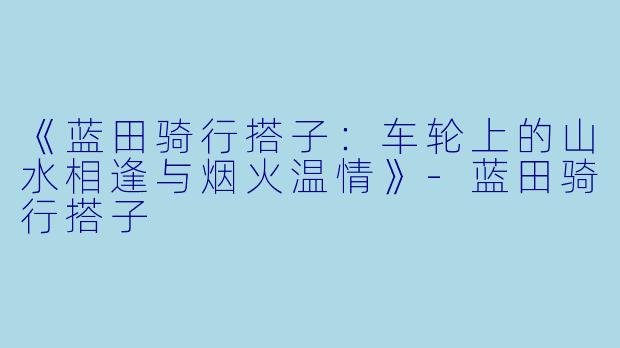 《蓝田骑行搭子：车轮上的山水相逢与烟火温情》-蓝田骑行搭子