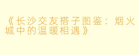 《长沙交友搭子图鉴：烟火城中的温暖相遇》