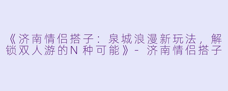 《济南情侣搭子：泉城浪漫新玩法，解锁双人游的N种可能》-济南情侣搭子