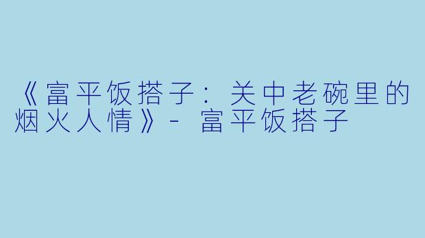 《富平饭搭子：关中老碗里的烟火人情》-富平饭搭子
