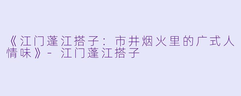 《江门蓬江搭子：市井烟火里的广式人情味》-江门蓬江搭子