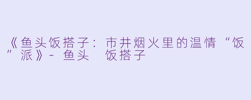 《鱼头饭搭子：市井烟火里的温情“饭”派》-鱼头 饭搭子
