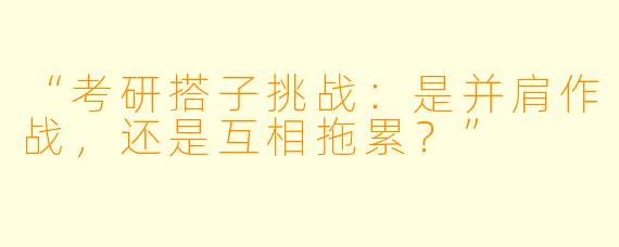 “考研搭子挑战：是并肩作战，还是互相拖累？”