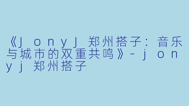 《JonyJ郑州搭子：音乐与城市的双重共鸣》-jonyj郑州搭子