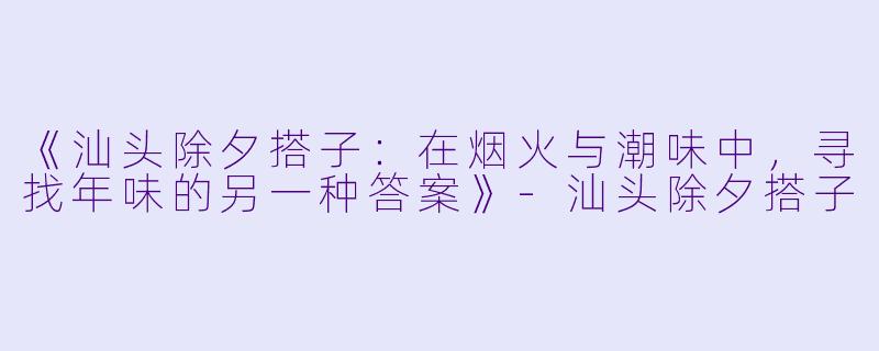 《汕头除夕搭子：在烟火与潮味中，寻找年味的另一种答案》-汕头除夕搭子
