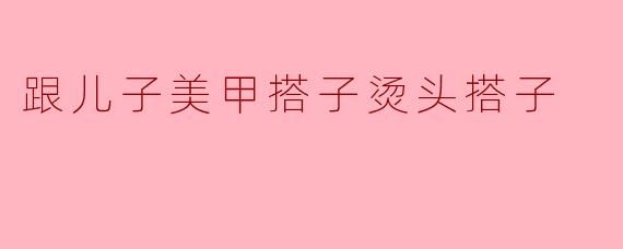跟儿子美甲搭子烫头搭子