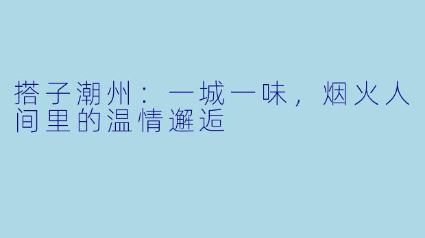 搭子潮州：一城一味，烟火人间里的温情邂逅