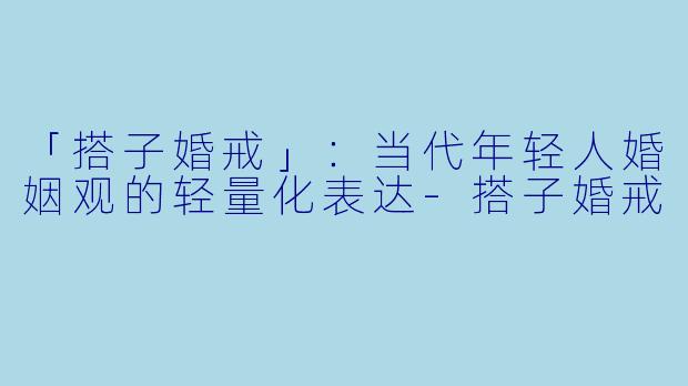 「搭子婚戒」：当代年轻人婚姻观的轻量化表达-搭子婚戒